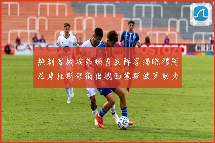 热刺客战埃弗顿首发阵容揭晓穆阿尼库杜斯领衔出战西蒙斯波罗助力