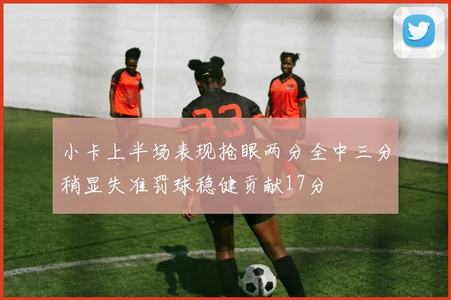 小卡上半场表现抢眼两分全中三分稍显失准罚球稳健贡献17分
