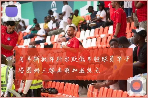 考辛斯批评科尔贬低年轻球员华子塔图姆三球库明加成焦点