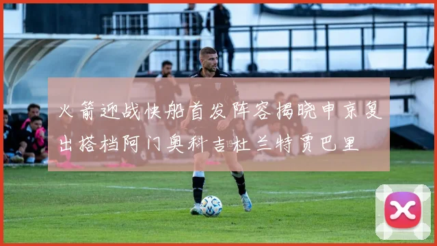 火箭迎战快船首发阵容揭晓申京复出搭档阿门奥科吉杜兰特贾巴里