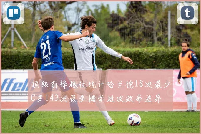 顶级前锋越位统计哈兰德18次最少C罗143次最多揭示进攻效率差异