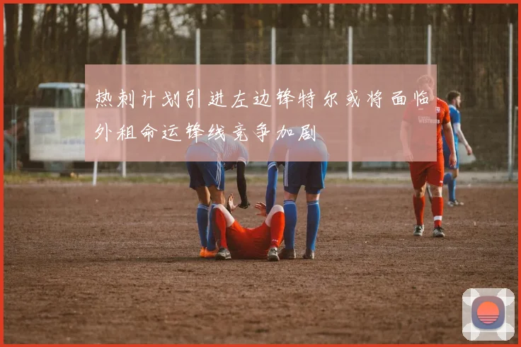 热刺计划引进左边锋特尔或将面临外租命运锋线竞争加剧