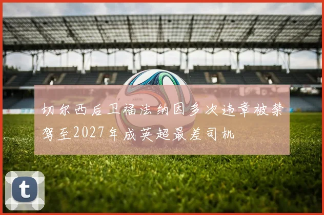 切尔西后卫福法纳因多次违章被禁驾至2027年成英超最差司机