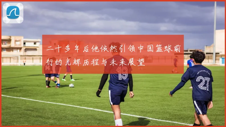 二十多年后他依然引领中国篮球前行的光辉历程与未来展望