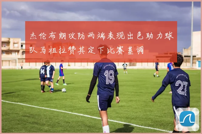 杰伦布朗攻防两端表现出色助力球队马祖拉赞其定下比赛基调