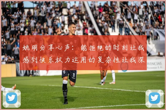 姚明分享心声：能拒绝的时刻让我感到快乐权力运用的复杂性让我深感不足