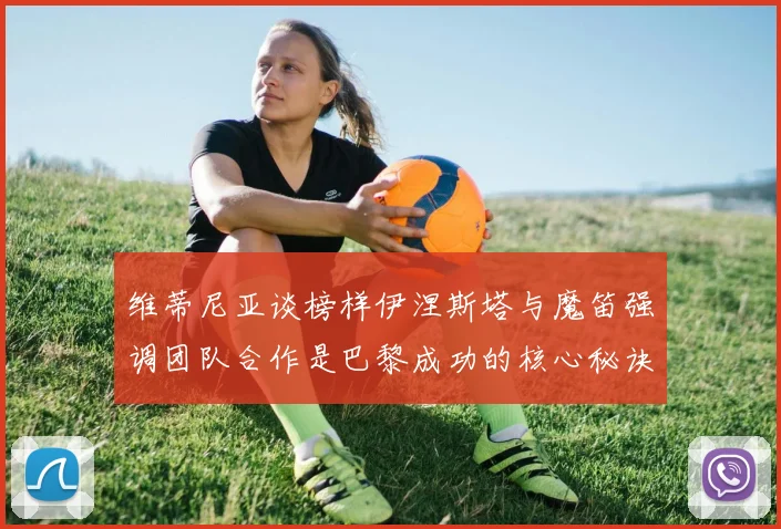 维蒂尼亚谈榜样伊涅斯塔与魔笛强调团队合作是巴黎成功的核心秘诀