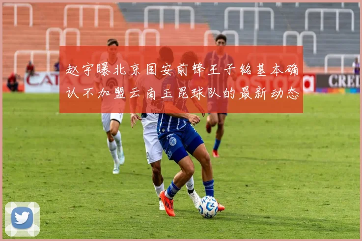 赵宇曝北京国安前锋王子铭基本确认不加盟云南玉昆球队的最新动态