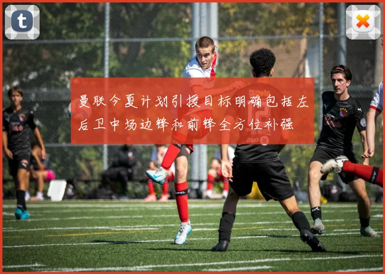 曼联今夏计划引援目标明确包括左后卫中场边锋和前锋全方位补强