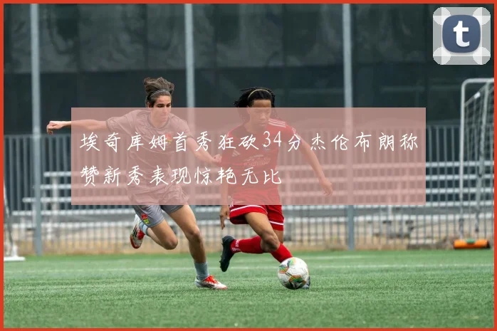 埃奇库姆首秀狂砍34分杰伦布朗称赞新秀表现惊艳无比