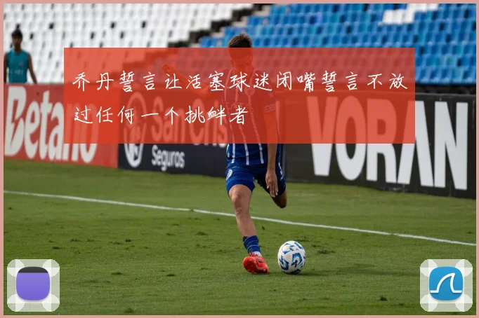 乔丹誓言让活塞球迷闭嘴誓言不放过任何一个挑衅者