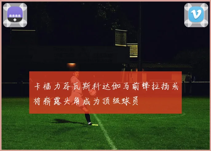 卡福力荐瓦斯科达伽马前锋拉扬或将崭露头角成为顶级球员