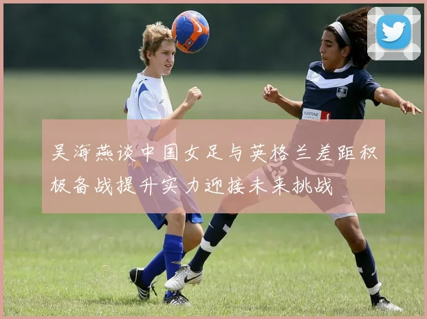 吴海燕谈中国女足与英格兰差距积极备战提升实力迎接未来挑战