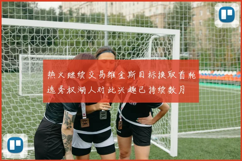 热火继续交易维金斯目标换取首轮选秀权湖人对此兴趣已持续数月