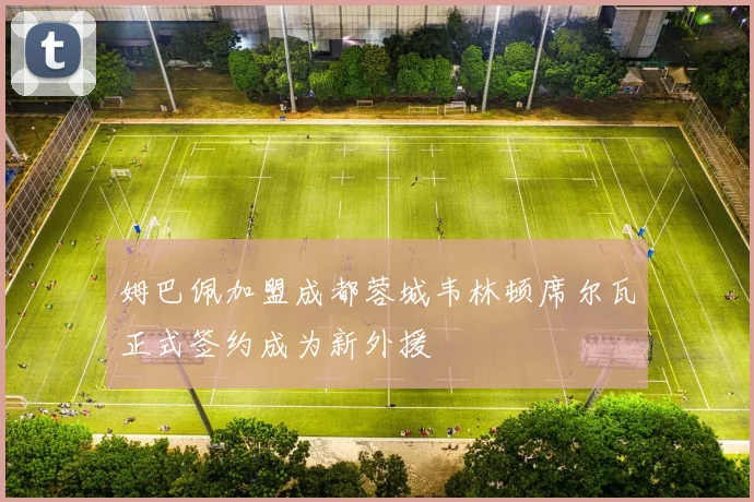 姆巴佩加盟成都蓉城韦林顿席尔瓦正式签约成为新外援