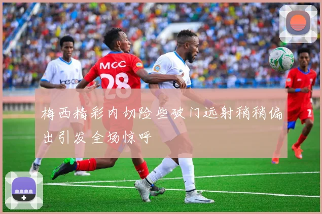 梅西精彩内切险些破门远射稍稍偏出引发全场惊呼