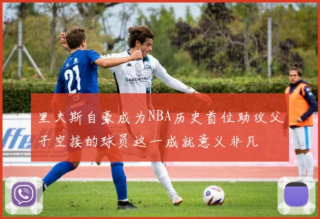 里夫斯自豪成为NBA历史首位助攻父子空接的球员这一成就意义非凡
