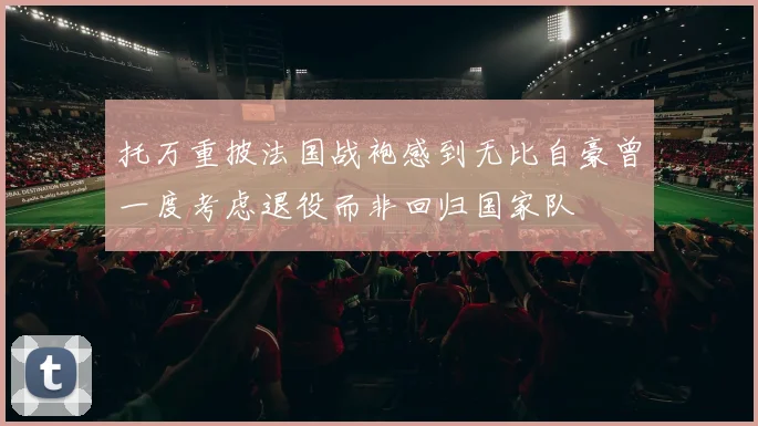 托万重披法国战袍感到无比自豪曾一度考虑退役而非回归国家队