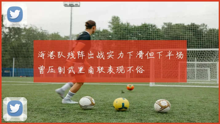 海港队残阵出战实力下滑但下半场曾压制武里南联表现不俗