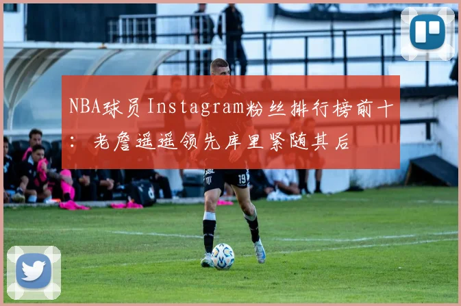 NBA球员Instagram粉丝排行榜前十：老詹遥遥领先库里紧随其后
