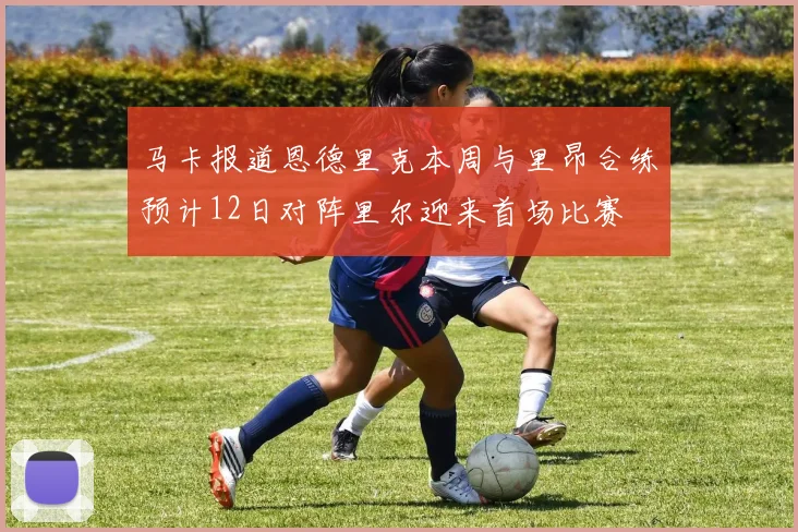 马卡报道恩德里克本周与里昂合练预计12日对阵里尔迎来首场比赛
