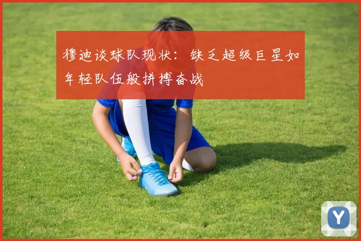 穆迪谈球队现状：缺乏超级巨星如年轻队伍般拼搏奋战