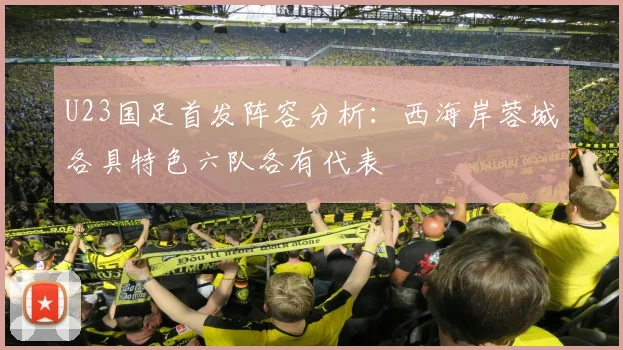 U23国足首发阵容分析：西海岸蓉城各具特色六队各有代表