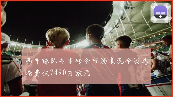西甲球队冬季转会市场表现冷淡总花费仅7490万欧元