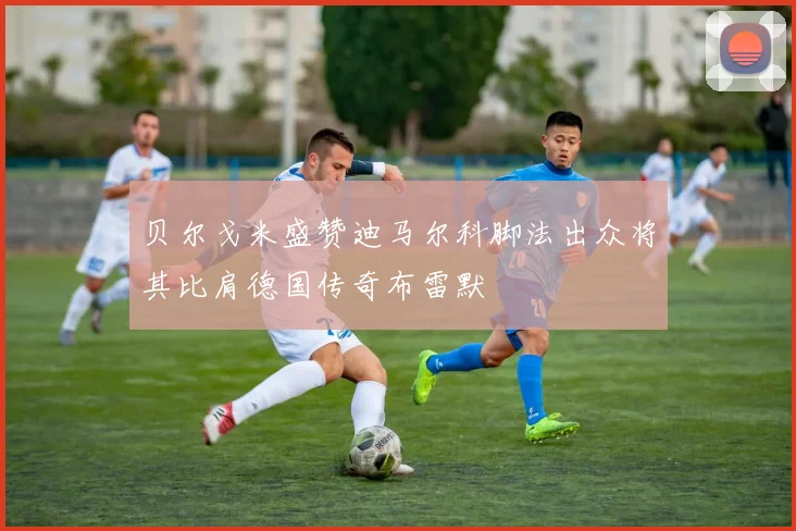 贝尔戈米盛赞迪马尔科脚法出众将其比肩德国传奇布雷默