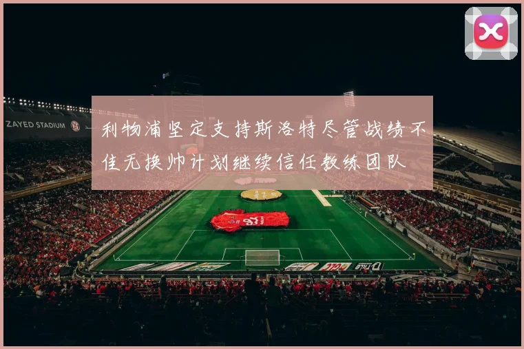 利物浦坚定支持斯洛特尽管战绩不佳无换帅计划继续信任教练团队