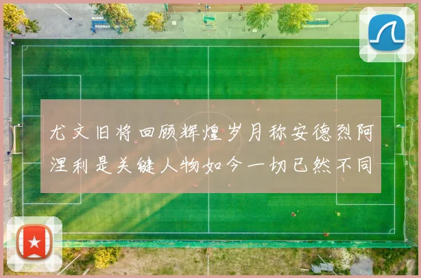 尤文旧将回顾辉煌岁月称安德烈阿涅利是关键人物如今一切已然不同