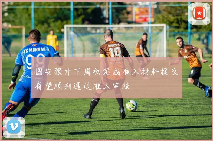 国安预计下周初完成准入材料提交有望顺利通过准入审核