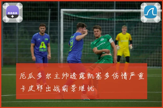 厄瓜多尔主帅透露凯塞多伤情严重卡皮耶出战前景堪忧