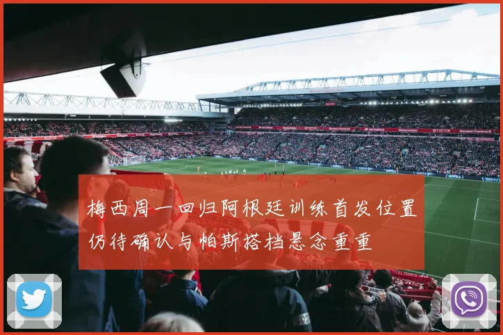 梅西周一回归阿根廷训练首发位置仍待确认与帕斯搭档悬念重重