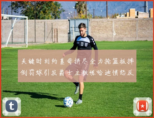 关键时刻约基奇拼尽全力抢篮板摔倒罚球引发爵士主教练哈迪愤怒反应