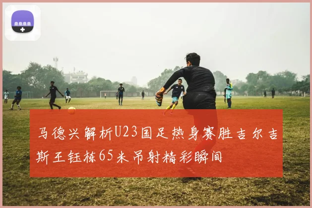 马德兴解析U23国足热身赛胜吉尔吉斯王钰栋65米吊射精彩瞬间