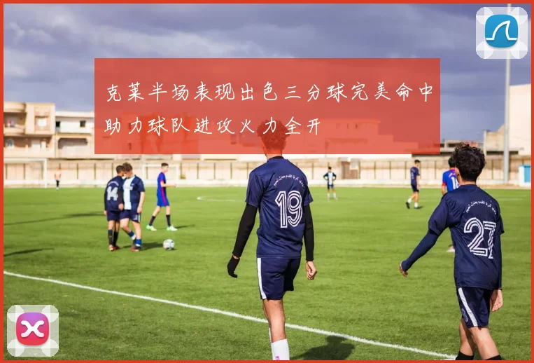 克莱半场表现出色三分球完美命中助力球队进攻火力全开