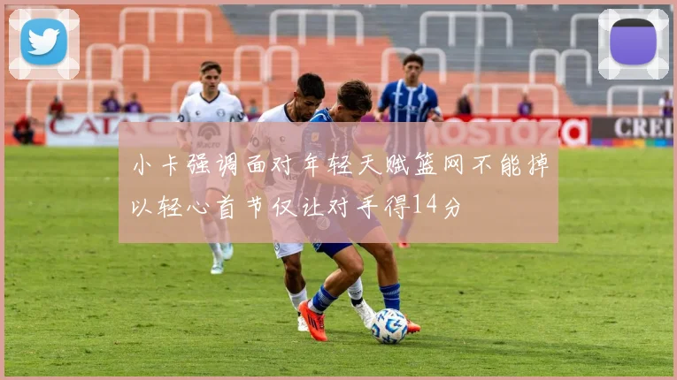 小卡强调面对年轻天赋篮网不能掉以轻心首节仅让对手得14分