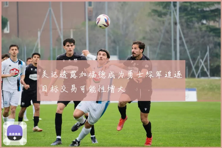 美记透露加福德成为勇士绿军追逐目标交易可能性增大