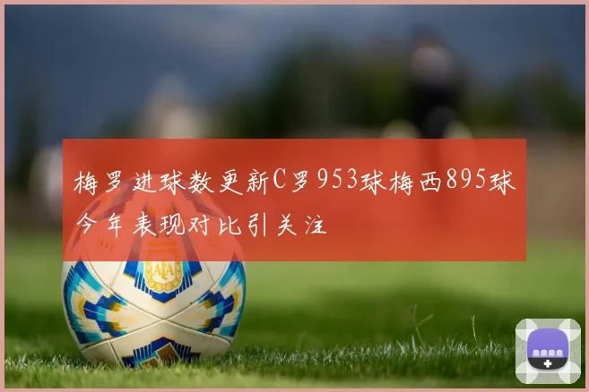 梅罗进球数更新C罗953球梅西895球今年表现对比引关注