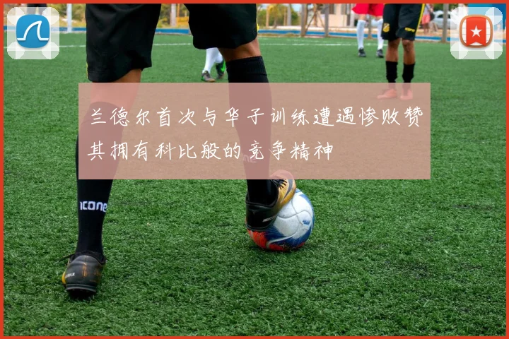 兰德尔首次与华子训练遭遇惨败赞其拥有科比般的竞争精神