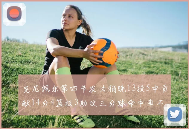 克尼佩尔第四节发力稍晚13投5中贡献14分4篮板3助攻三分球命中率不佳