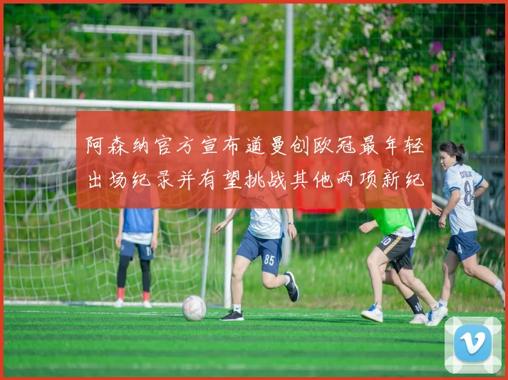 阿森纳官方宣布道曼创欧冠最年轻出场纪录并有望挑战其他两项新纪录