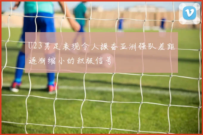 U23男足表现令人振奋亚洲强队差距逐渐缩小的积极信号